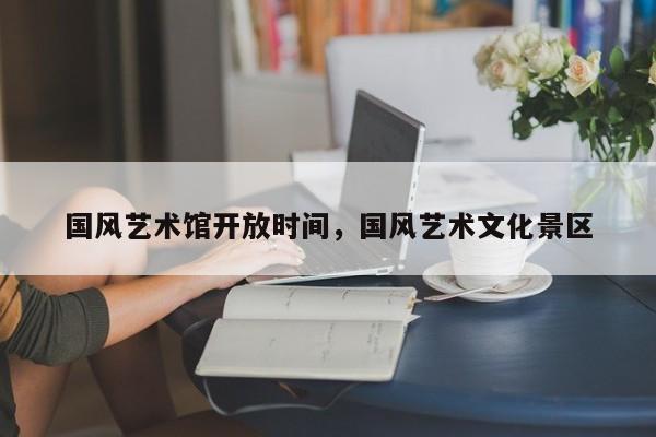 国风艺术馆开放时间,国风艺术文化景区
