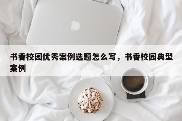 书香校园优秀案例选题怎么写,书香校园典型案例