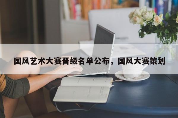 国风艺术大赛晋级名单公布,国风大赛策划