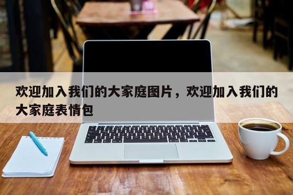 欢迎加入我们的大家庭图片,欢迎加入我们的大家庭表情包